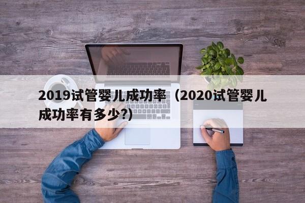 2019试管婴儿成功率（2020试管婴儿成功率有多少?）