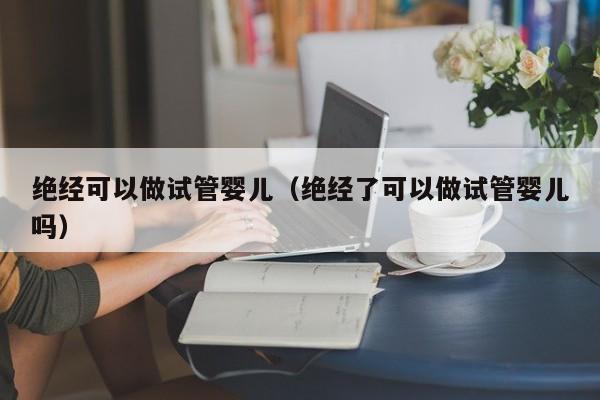 绝经可以做试管婴儿（绝经了可以做试管婴儿吗）