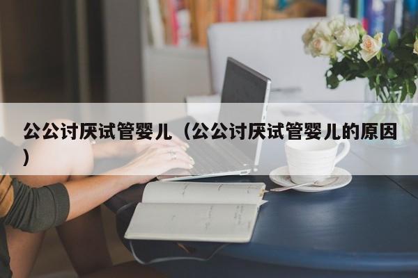 公公讨厌试管婴儿（公公讨厌试管婴儿的原因）