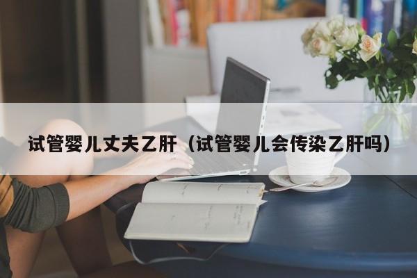 试管婴儿丈夫乙肝（试管婴儿会传染乙肝吗）