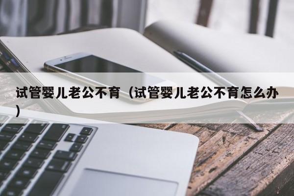 试管婴儿老公不育（试管婴儿老公不育怎么办）