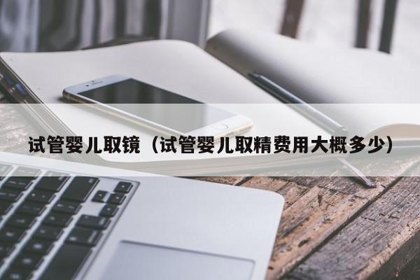 试管婴儿取镜（试管婴儿取精费用大概多少）