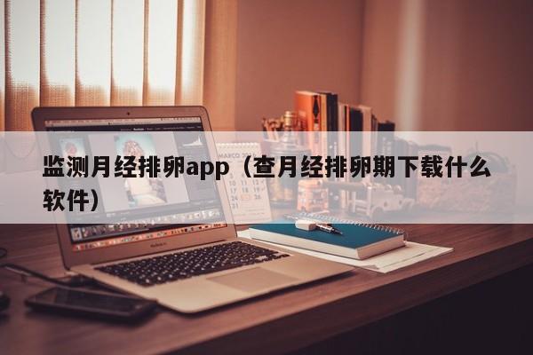 监测月经排卵app（查月经排卵期下载什么软件）