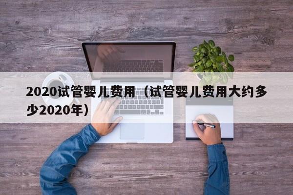 2020试管婴儿费用（试管婴儿费用大约多少2020年）