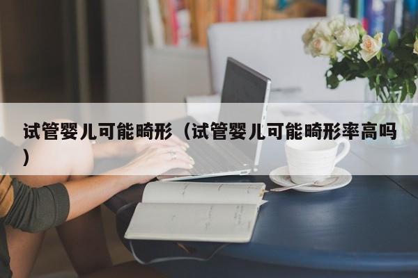 试管婴儿可能畸形（试管婴儿可能畸形率高吗）