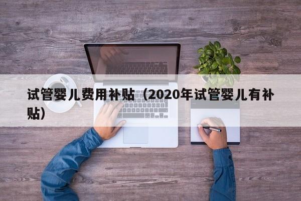 试管婴儿费用补贴（2020年试管婴儿有补贴）