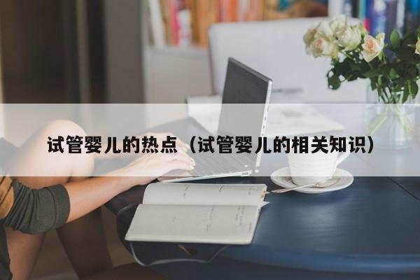 试管婴儿的热点（试管婴儿的相关知识）