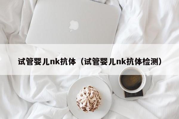 试管婴儿nk抗体（试管婴儿nk抗体检测）