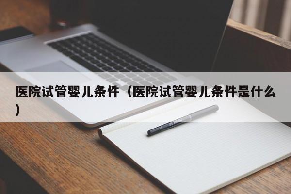 医院试管婴儿条件（医院试管婴儿条件是什么）