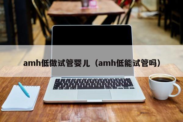 amh低做试管婴儿（amh低能试管吗）