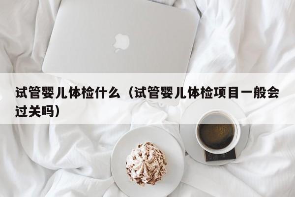 试管婴儿体检什么（试管婴儿体检项目一般会过关吗）