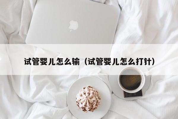 试管婴儿怎么输（试管婴儿怎么打针）