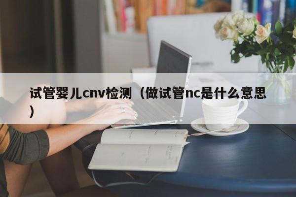 试管婴儿cnv检测（做试管nc是什么意思）