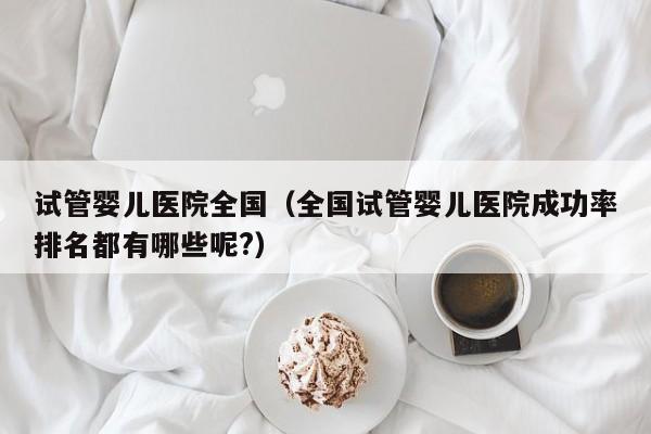 试管婴儿医院全国（全国试管婴儿医院成功率排名都有哪些呢?）