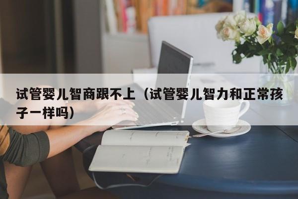 试管婴儿智商跟不上（试管婴儿智力和正常孩子一样吗）