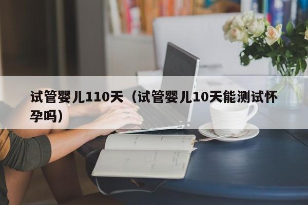 试管婴儿110天（试管婴儿10天能测试怀孕吗）