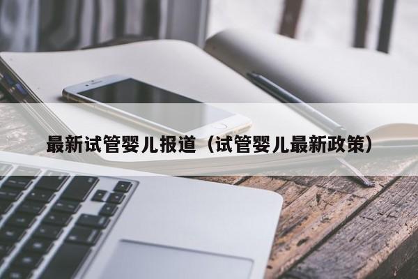 最新试管婴儿报道（试管婴儿最新政策）