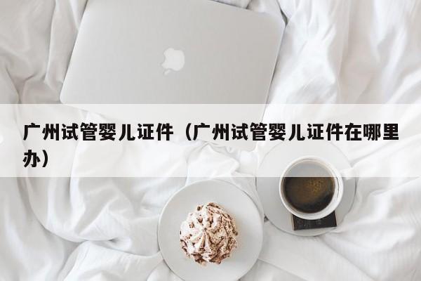 广州试管婴儿证件（广州试管婴儿证件在哪里办）