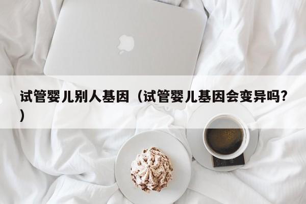 试管婴儿别人基因（试管婴儿基因会变异吗?）