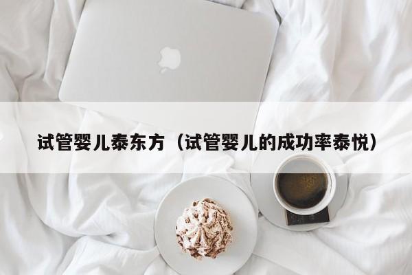 试管婴儿泰东方（试管婴儿的成功率泰悦）