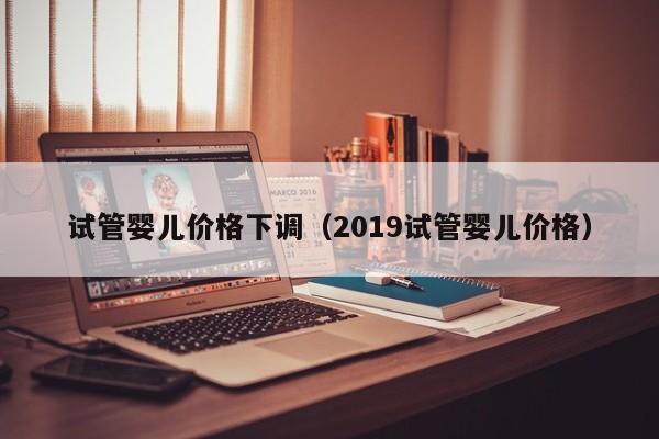 试管婴儿价格下调（2019试管婴儿价格）