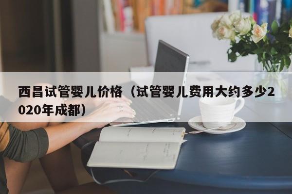 西昌试管婴儿价格（试管婴儿费用大约多少2020年成都）