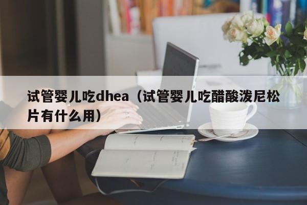 试管婴儿吃dhea（试管婴儿吃醋酸泼尼松片有什么用）