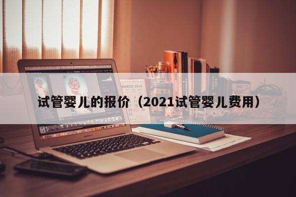 试管婴儿的报价（2021试管婴儿费用）